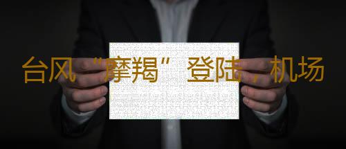 台风“摩羯”登陆,机场、航司发布退票提醒